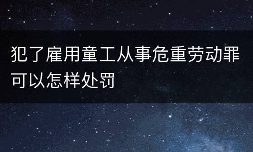 犯了雇用童工从事危重劳动罪可以怎样处罚