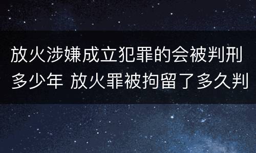 放火涉嫌成立犯罪的会被判刑多少年 放火罪被拘留了多久判刑