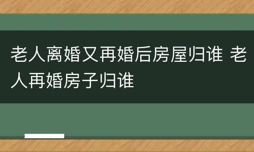 老人离婚又再婚后房屋归谁 老人再婚房子归谁