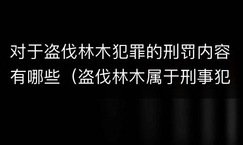 对于盗伐林木犯罪的刑罚内容有哪些（盗伐林木属于刑事犯罪吗）