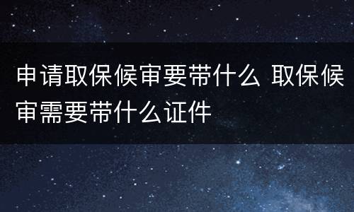 申请取保候审要带什么 取保候审需要带什么证件