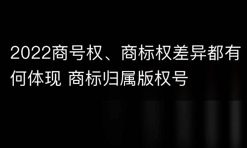 2022商号权、商标权差异都有何体现 商标归属版权号