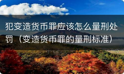 犯变造货币罪应该怎么量刑处罚（变造货币罪的量刑标准）