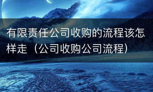 有限责任公司收购的流程该怎样走（公司收购公司流程）