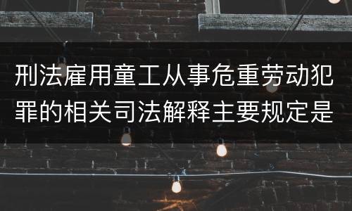 刑法雇用童工从事危重劳动犯罪的相关司法解释主要规定是什么