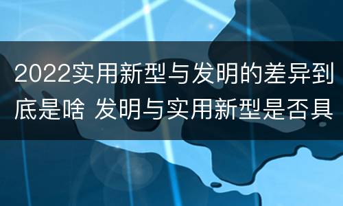 2022实用新型与发明的差异到底是啥 发明与实用新型是否具有实用性
