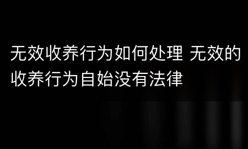 无效收养行为如何处理 无效的收养行为自始没有法律
