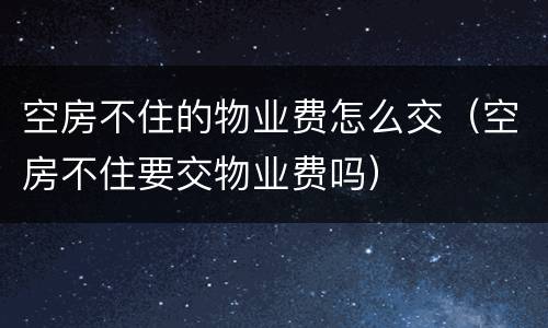 空房不住的物业费怎么交（空房不住要交物业费吗）
