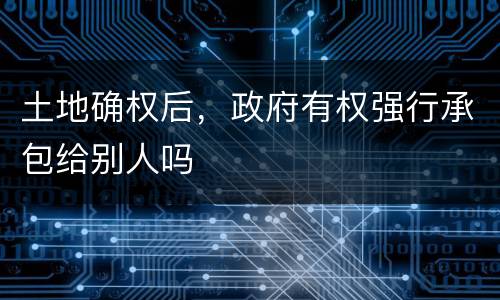 土地确权后，政府有权强行承包给别人吗