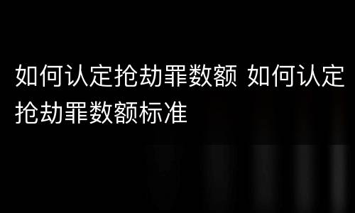 如何认定抢劫罪数额 如何认定抢劫罪数额标准