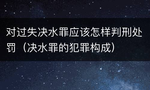 对过失决水罪应该怎样判刑处罚（决水罪的犯罪构成）