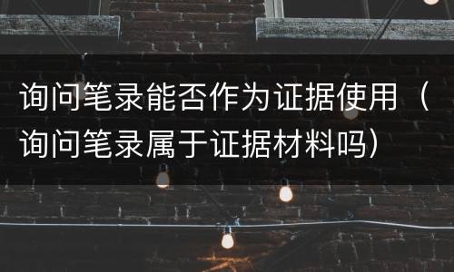 询问笔录能否作为证据使用（询问笔录属于证据材料吗）