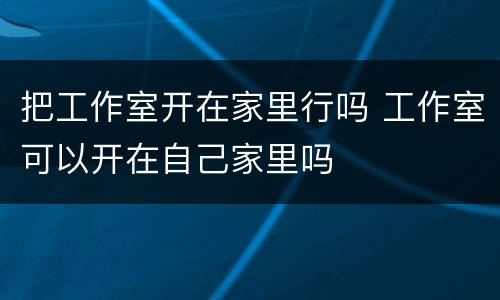 把工作室开在家里行吗 工作室可以开在自己家里吗