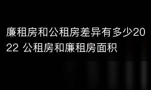 廉租房和公租房差异有多少2022 公租房和廉租房面积