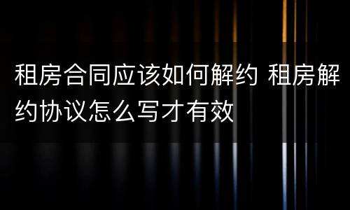租房合同应该如何解约 租房解约协议怎么写才有效