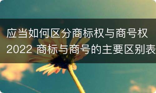 应当如何区分商标权与商号权2022 商标与商号的主要区别表现