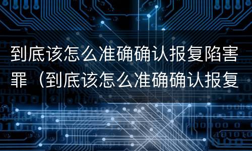 到底该怎么准确确认报复陷害罪（到底该怎么准确确认报复陷害罪呢）