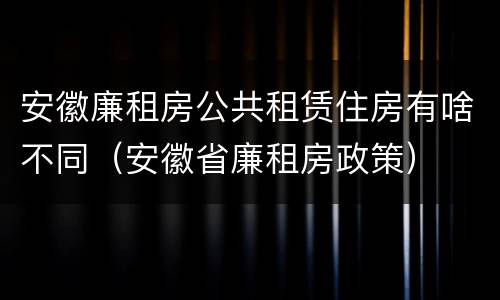 安徽廉租房公共租赁住房有啥不同（安徽省廉租房政策）