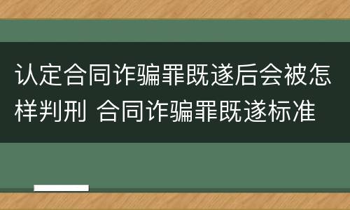 认定合同诈骗罪既遂后会被怎样判刑 合同诈骗罪既遂标准