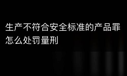 生产不符合安全标准的产品罪怎么处罚量刑