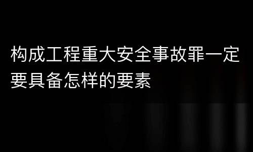 构成工程重大安全事故罪一定要具备怎样的要素