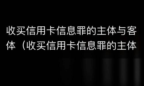 收买信用卡信息罪的主体与客体（收买信用卡信息罪的主体与客体是什么）