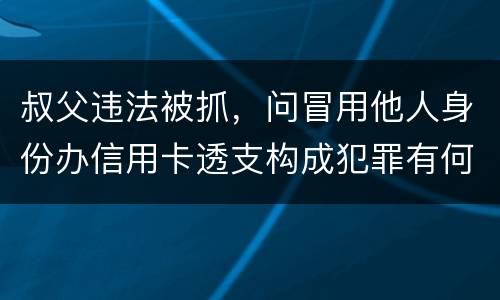 叔父违法被抓，问冒用他人身份办信用卡透支构成犯罪有何规定