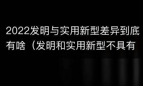 2022发明与实用新型差异到底有啥（发明和实用新型不具有什么特性）