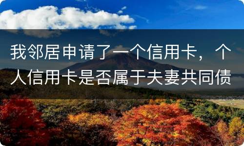 我邻居申请了一个信用卡，个人信用卡是否属于夫妻共同债务啊