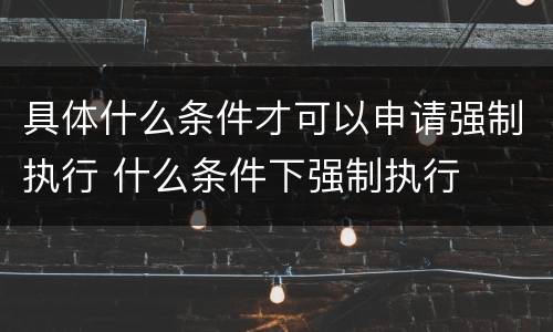 具体什么条件才可以申请强制执行 什么条件下强制执行