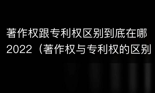 著作权跟专利权区别到底在哪2022（著作权与专利权的区别有哪些）