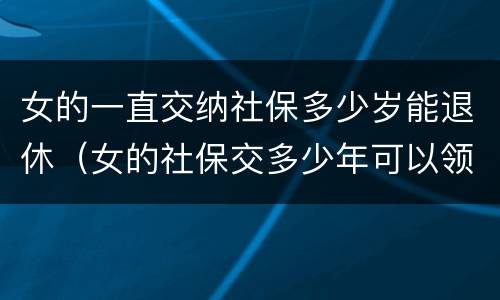 女的一直交纳社保多少岁能退休（女的社保交多少年可以领退休金）