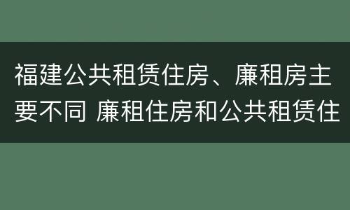 福建公共租赁住房、廉租房主要不同 廉租住房和公共租赁住房