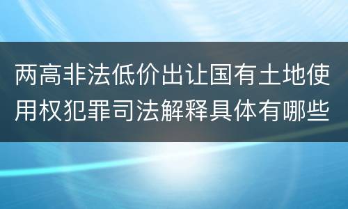 两高非法低价出让国有土地使用权犯罪司法解释具体有哪些主要规定