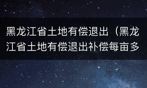 黑龙江省土地有偿退出（黑龙江省土地有偿退出补偿每亩多少钱）