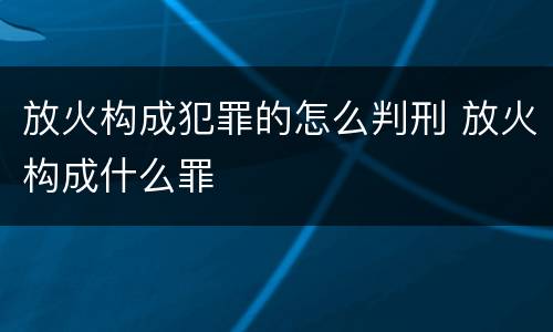 放火构成犯罪的怎么判刑 放火构成什么罪