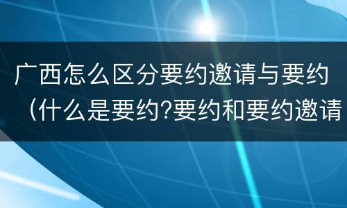 广西怎么区分要约邀请与要约（什么是要约?要约和要约邀请有何区别?）