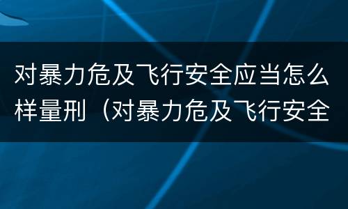 对暴力危及飞行安全应当怎么样量刑（对暴力危及飞行安全应当怎么样量刑的标准）