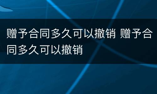 赠予合同多久可以撤销 赠予合同多久可以撤销