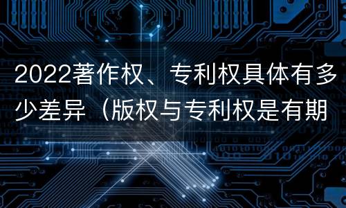 2022著作权、专利权具体有多少差异（版权与专利权是有期限的）