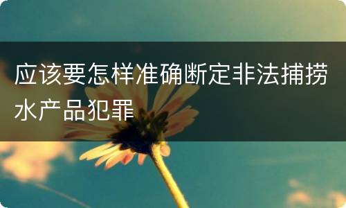 应该要怎样准确断定非法捕捞水产品犯罪