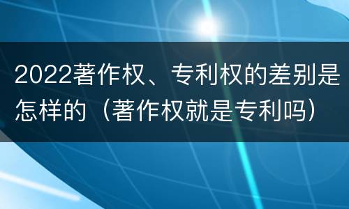 2022著作权、专利权的差别是怎样的（著作权就是专利吗）