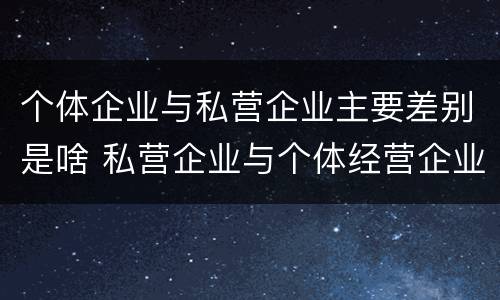 个体企业与私营企业主要差别是啥 私营企业与个体经营企业的区别