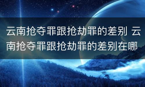 云南抢夺罪跟抢劫罪的差别 云南抢夺罪跟抢劫罪的差别在哪
