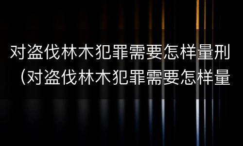 对盗伐林木犯罪需要怎样量刑（对盗伐林木犯罪需要怎样量刑呢）