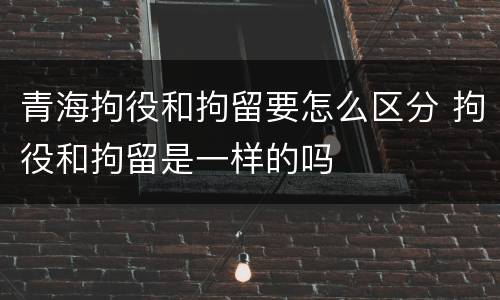 青海拘役和拘留要怎么区分 拘役和拘留是一样的吗