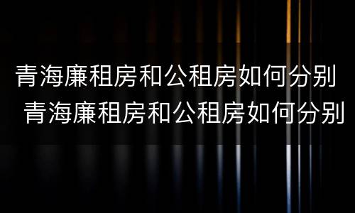青海廉租房和公租房如何分别 青海廉租房和公租房如何分别进行申请
