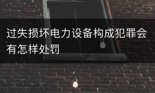 过失损坏电力设备构成犯罪会有怎样处罚