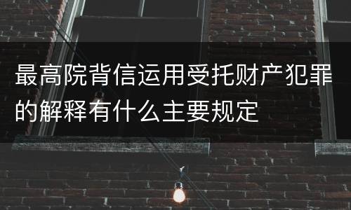 最高院背信运用受托财产犯罪的解释有什么主要规定
