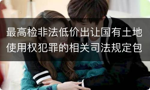 最高检非法低价出让国有土地使用权犯罪的相关司法规定包括哪些内容